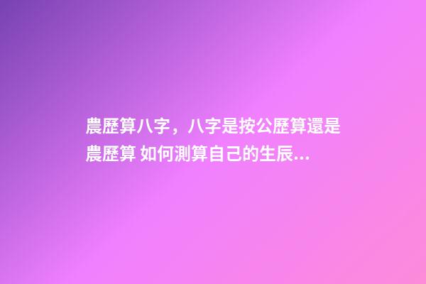 農歷算八字，八字是按公歷算還是農歷算 如何測算自己的生辰八字，怎么計算自己的生辰八字？